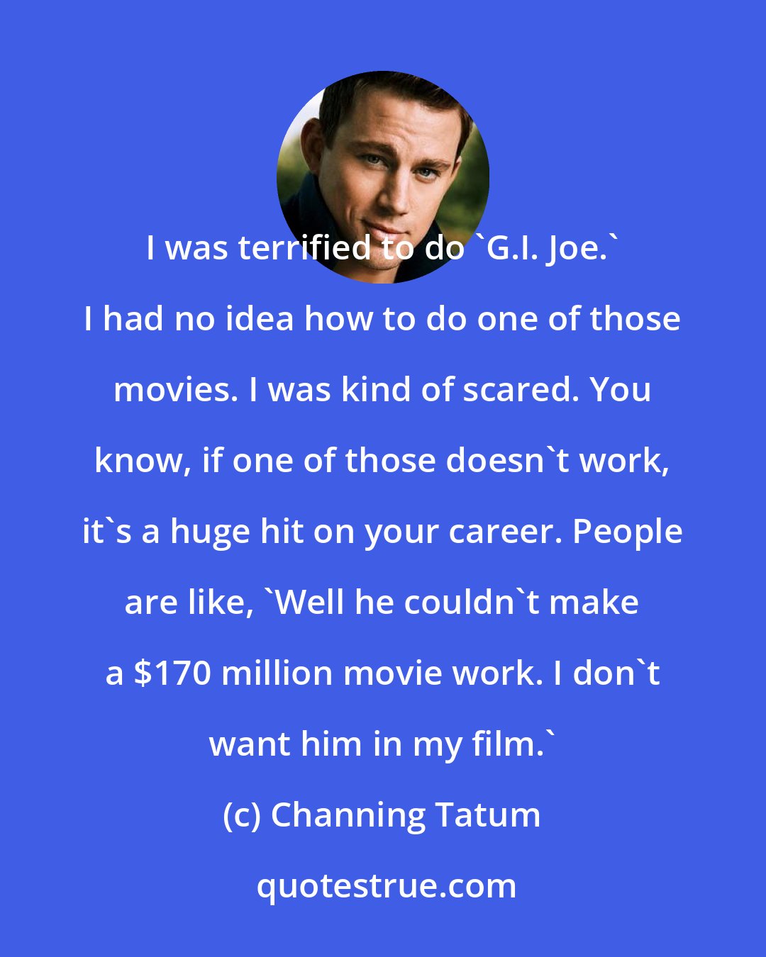 Channing Tatum: I was terrified to do 'G.I. Joe.' I had no idea how to do one of those movies. I was kind of scared. You know, if one of those doesn't work, it's a huge hit on your career. People are like, 'Well he couldn't make a $170 million movie work. I don't want him in my film.'