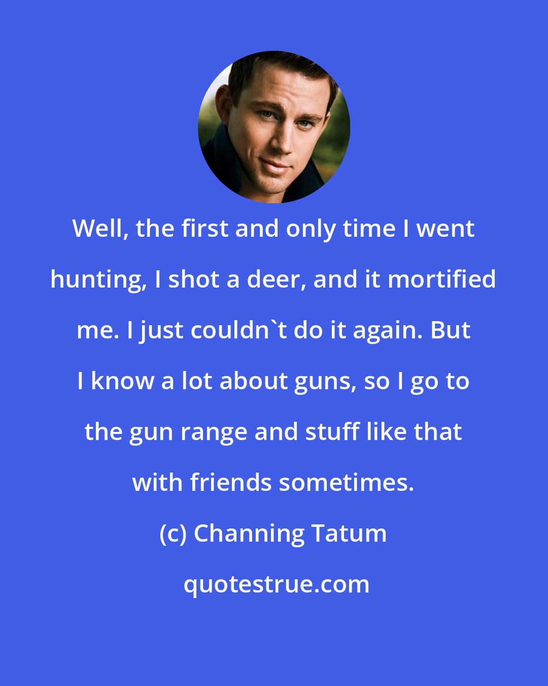 Channing Tatum: Well, the first and only time I went hunting, I shot a deer, and it mortified me. I just couldn't do it again. But I know a lot about guns, so I go to the gun range and stuff like that with friends sometimes.