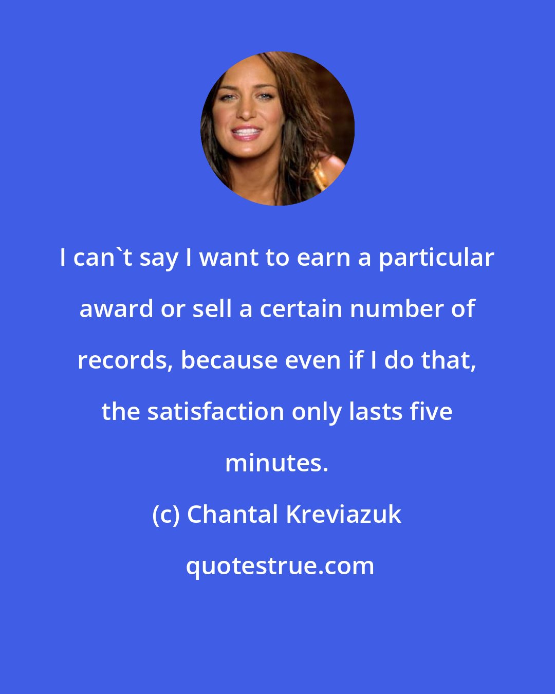 Chantal Kreviazuk: I can't say I want to earn a particular award or sell a certain number of records, because even if I do that, the satisfaction only lasts five minutes.