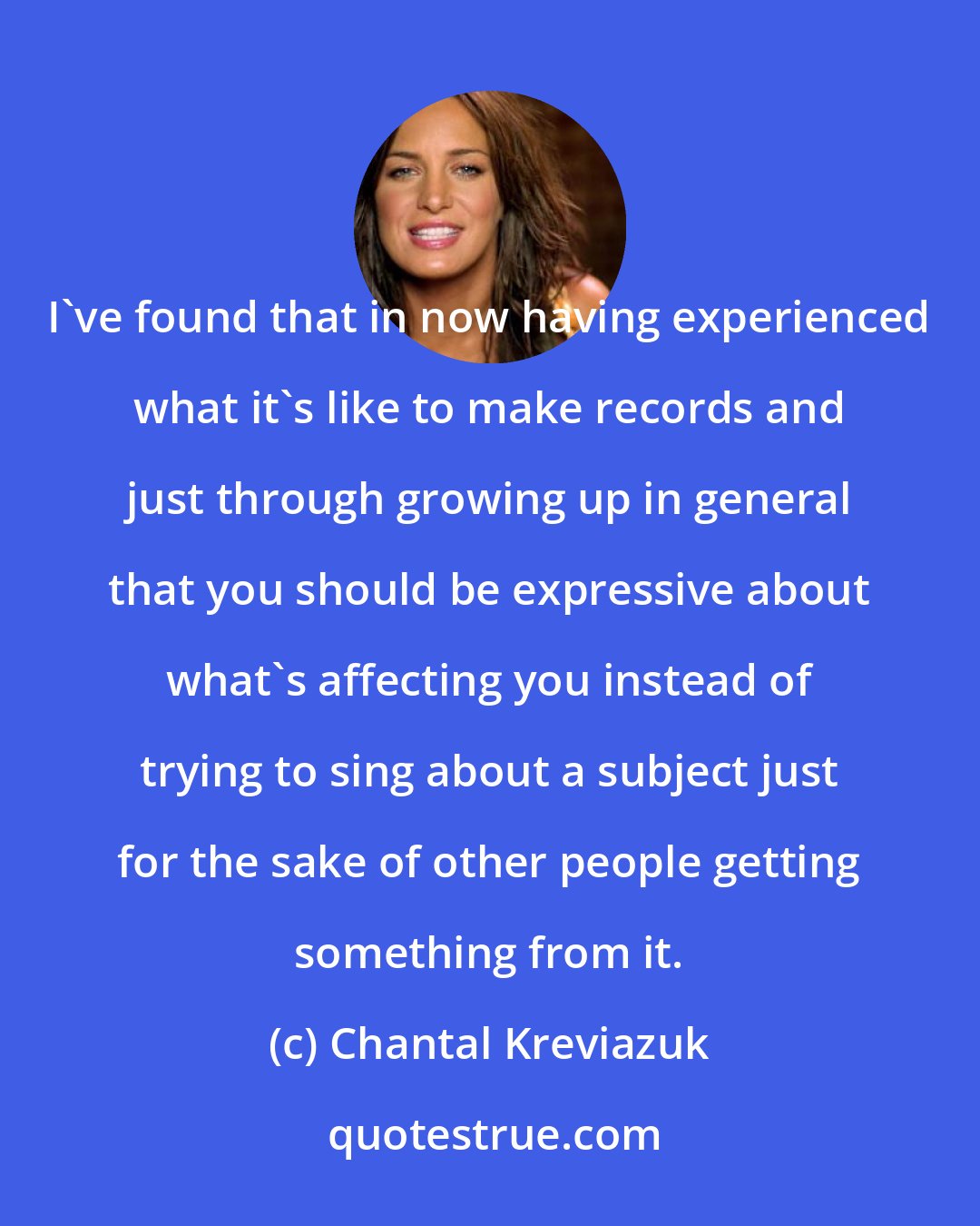 Chantal Kreviazuk: I've found that in now having experienced what it's like to make records and just through growing up in general that you should be expressive about what's affecting you instead of trying to sing about a subject just for the sake of other people getting something from it.