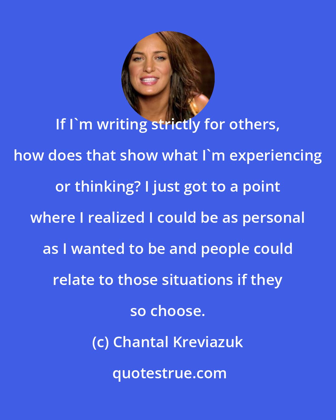 Chantal Kreviazuk: If I'm writing strictly for others, how does that show what I'm experiencing or thinking? I just got to a point where I realized I could be as personal as I wanted to be and people could relate to those situations if they so choose.