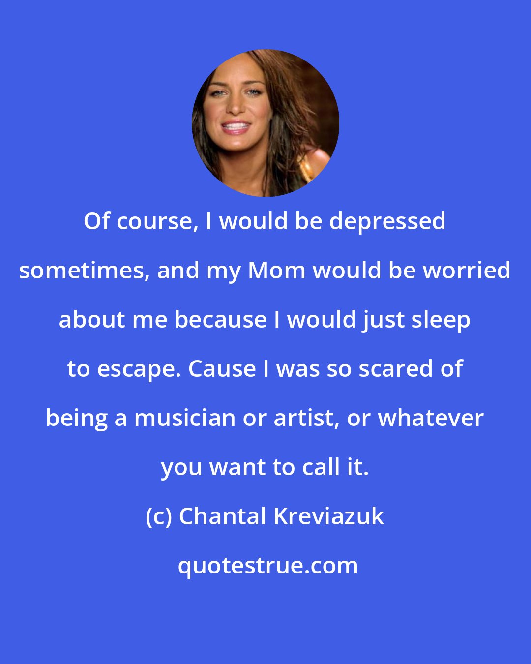 Chantal Kreviazuk: Of course, I would be depressed sometimes, and my Mom would be worried about me because I would just sleep to escape. Cause I was so scared of being a musician or artist, or whatever you want to call it.