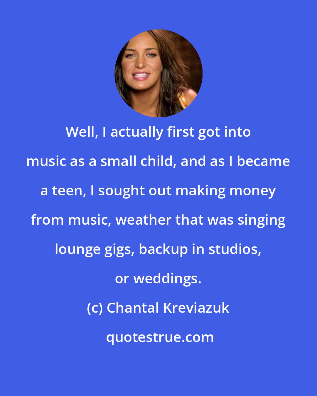 Chantal Kreviazuk: Well, I actually first got into music as a small child, and as I became a teen, I sought out making money from music, weather that was singing lounge gigs, backup in studios, or weddings.