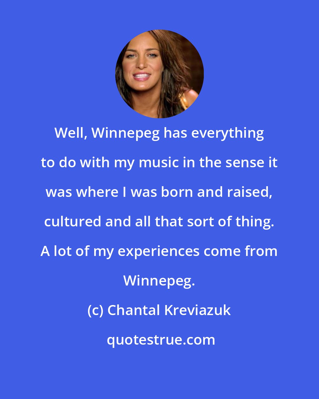 Chantal Kreviazuk: Well, Winnepeg has everything to do with my music in the sense it was where I was born and raised, cultured and all that sort of thing. A lot of my experiences come from Winnepeg.