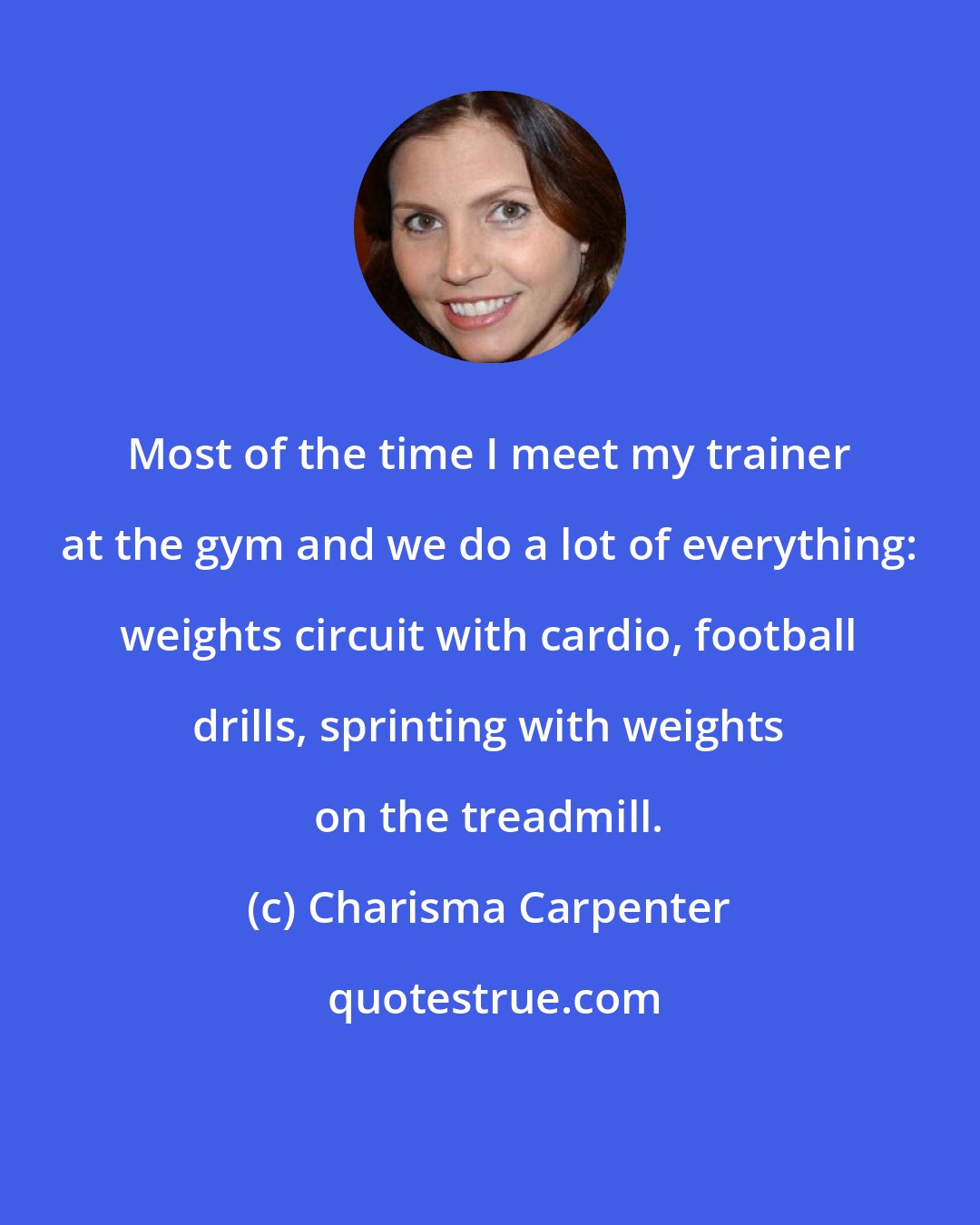 Charisma Carpenter: Most of the time I meet my trainer at the gym and we do a lot of everything: weights circuit with cardio, football drills, sprinting with weights on the treadmill.