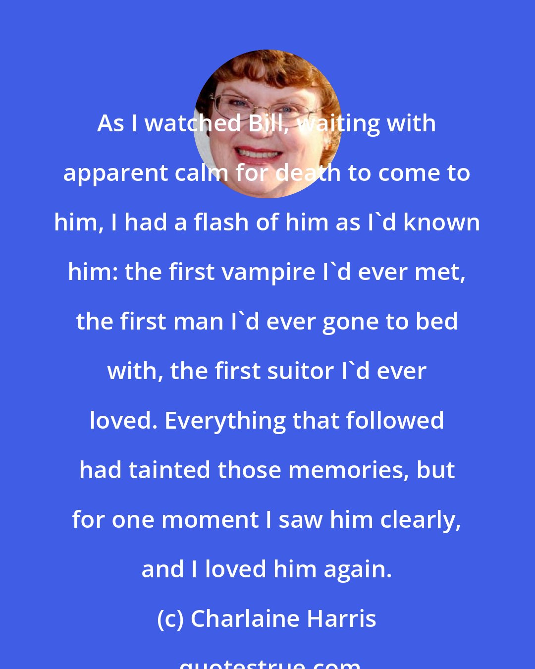 Charlaine Harris: As I watched Bill, waiting with apparent calm for death to come to him, I had a flash of him as I'd known him: the first vampire I'd ever met, the first man I'd ever gone to bed with, the first suitor I'd ever loved. Everything that followed had tainted those memories, but for one moment I saw him clearly, and I loved him again.