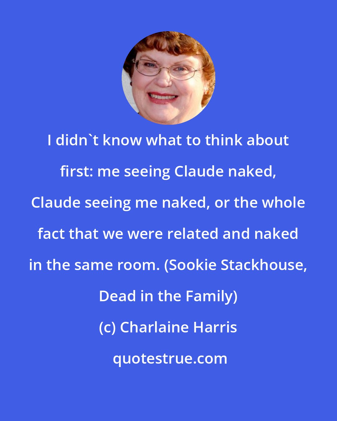 Charlaine Harris: I didn't know what to think about first: me seeing Claude naked, Claude seeing me naked, or the whole fact that we were related and naked in the same room. (Sookie Stackhouse, Dead in the Family)