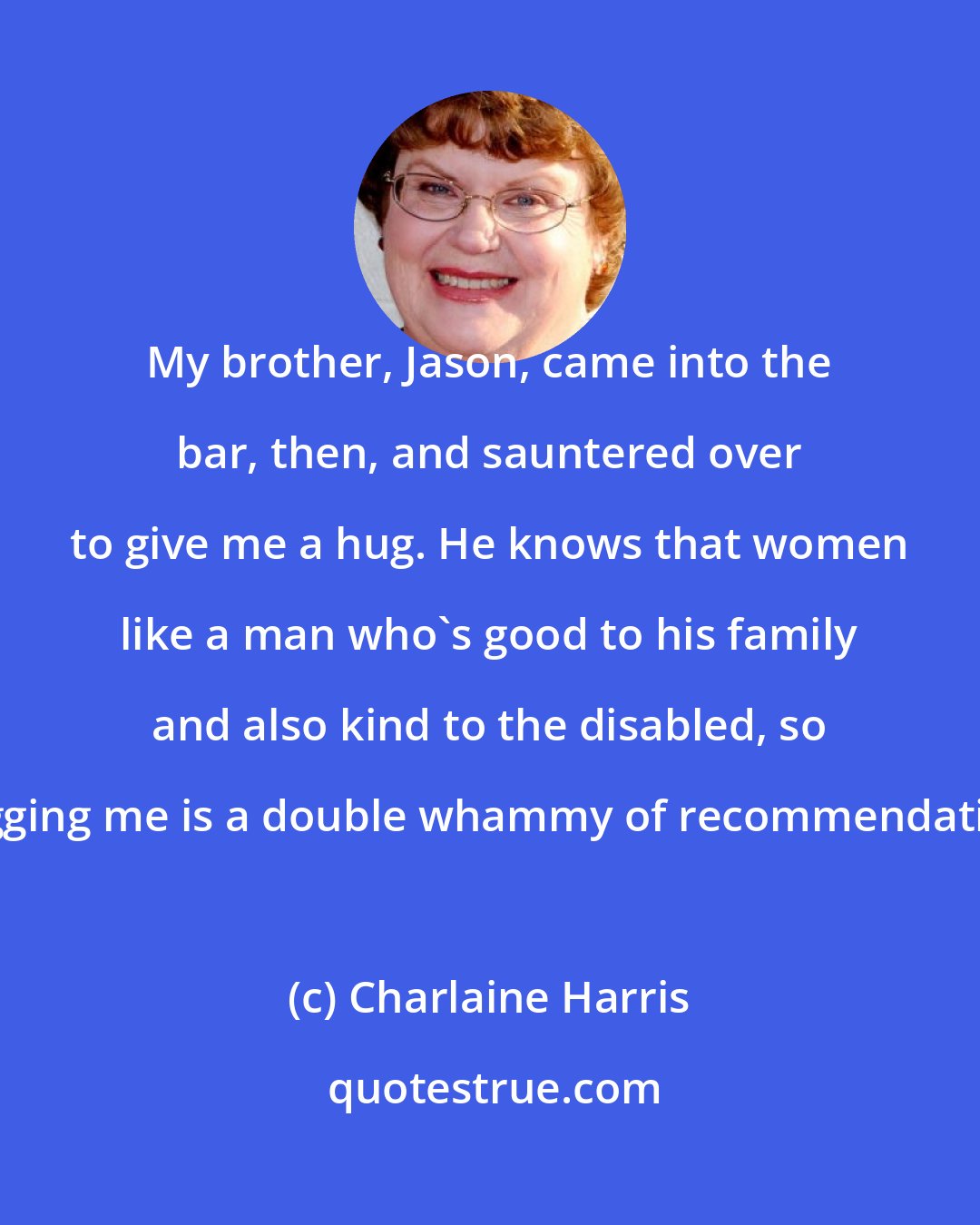 Charlaine Harris: My brother, Jason, came into the bar, then, and sauntered over to give me a hug. He knows that women like a man who's good to his family and also kind to the disabled, so hugging me is a double whammy of recommendation.