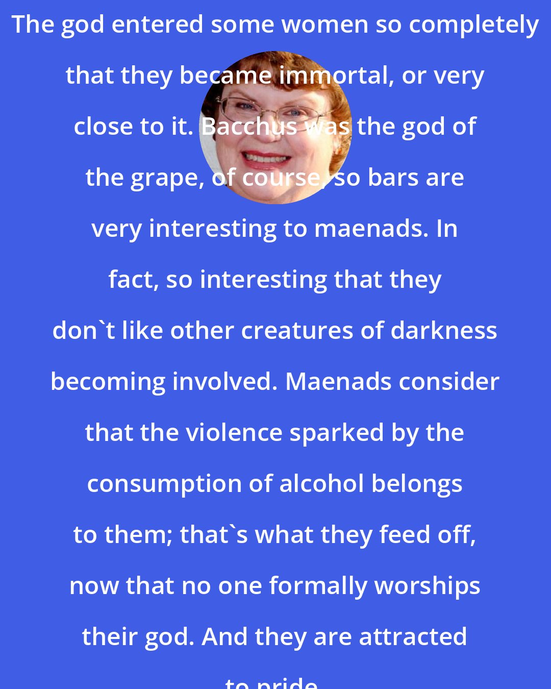 Charlaine Harris: The god entered some women so completely that they became immortal, or very close to it. Bacchus was the god of the grape, of course, so bars are very interesting to maenads. In fact, so interesting that they don't like other creatures of darkness becoming involved. Maenads consider that the violence sparked by the consumption of alcohol belongs to them; that's what they feed off, now that no one formally worships their god. And they are attracted to pride.