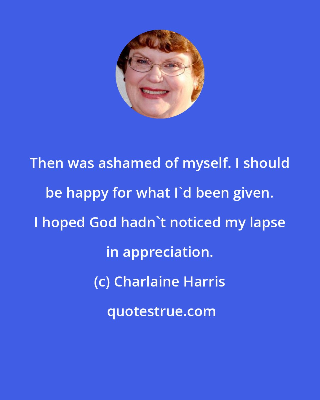 Charlaine Harris: Then was ashamed of myself. I should be happy for what I'd been given. I hoped God hadn't noticed my lapse in appreciation.