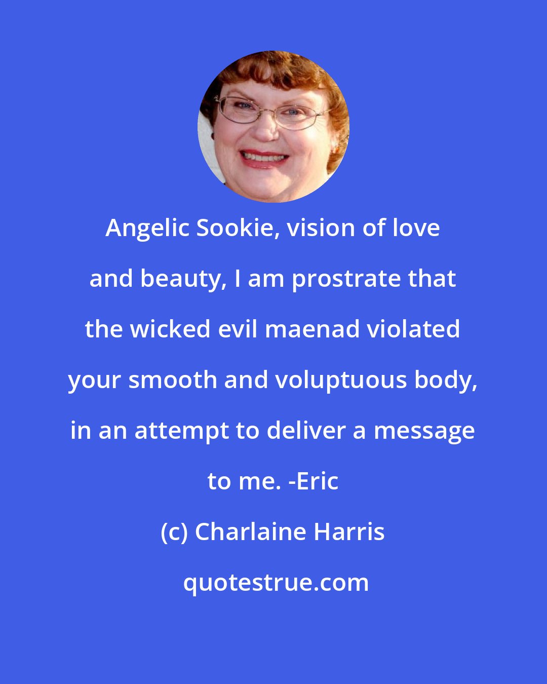 Charlaine Harris: Angelic Sookie, vision of love and beauty, I am prostrate that the wicked evil maenad violated your smooth and voluptuous body, in an attempt to deliver a message to me. -Eric