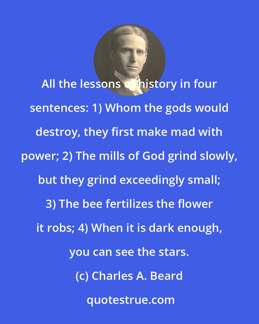 Charles A. Beard: All the lessons of history in four sentences: 1) Whom the gods would destroy, they first make mad with power; 2) The mills of God grind slowly, but they grind exceedingly small; 3) The bee fertilizes the flower it robs; 4) When it is dark enough, you can see the stars.