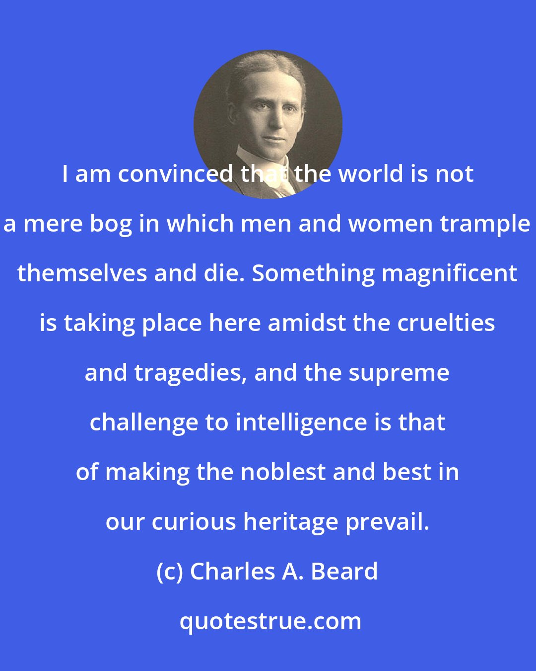 Charles A. Beard: I am convinced that the world is not a mere bog in which men and women trample themselves and die. Something magnificent is taking place here amidst the cruelties and tragedies, and the supreme challenge to intelligence is that of making the noblest and best in our curious heritage prevail.