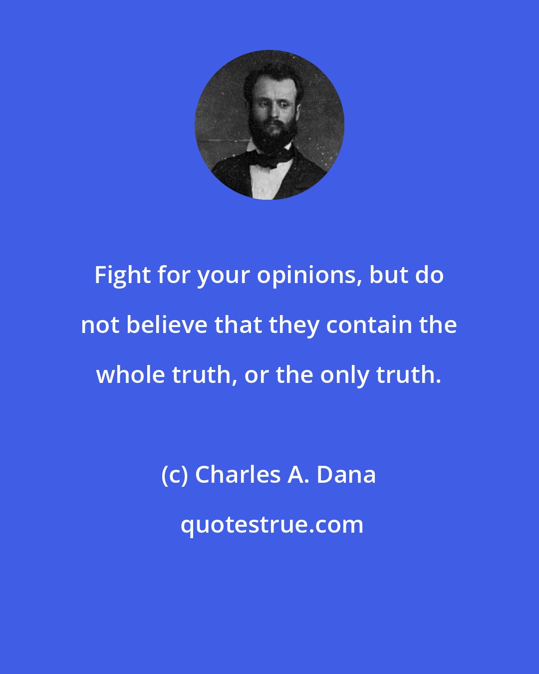 Charles A. Dana: Fight for your opinions, but do not believe that they contain the whole truth, or the only truth.