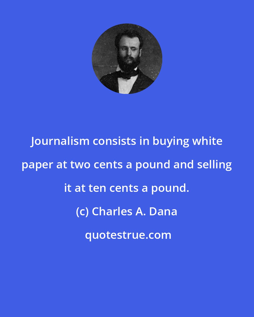 Charles A. Dana: Journalism consists in buying white paper at two cents a pound and selling it at ten cents a pound.