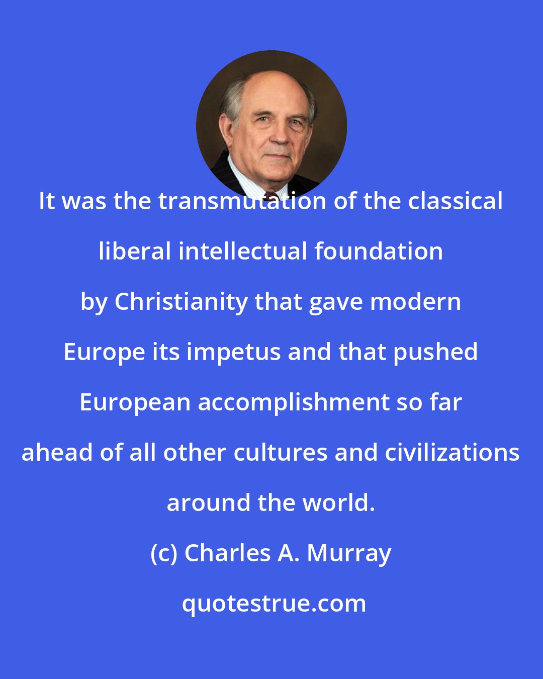Charles A. Murray: It was the transmutation of the classical liberal intellectual foundation by Christianity that gave modern Europe its impetus and that pushed European accomplishment so far ahead of all other cultures and civilizations around the world.