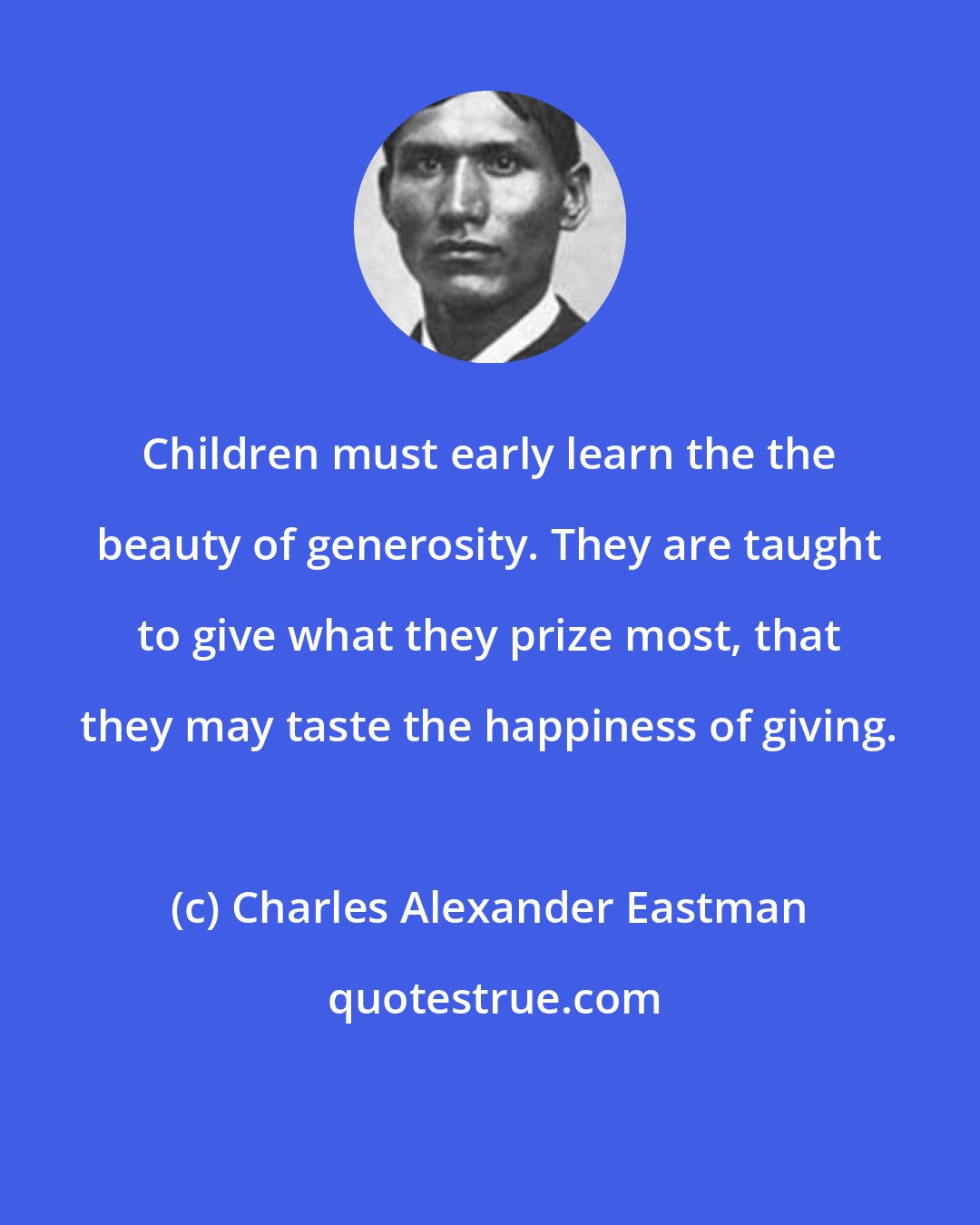 Charles Alexander Eastman: Children must early learn the the beauty of generosity. They are taught to give what they prize most, that they may taste the happiness of giving.