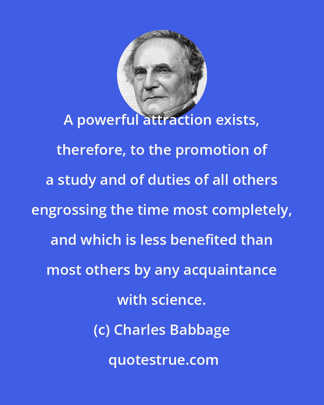 Charles Babbage: A powerful attraction exists, therefore, to the promotion of a study and of duties of all others engrossing the time most completely, and which is less benefited than most others by any acquaintance with science.