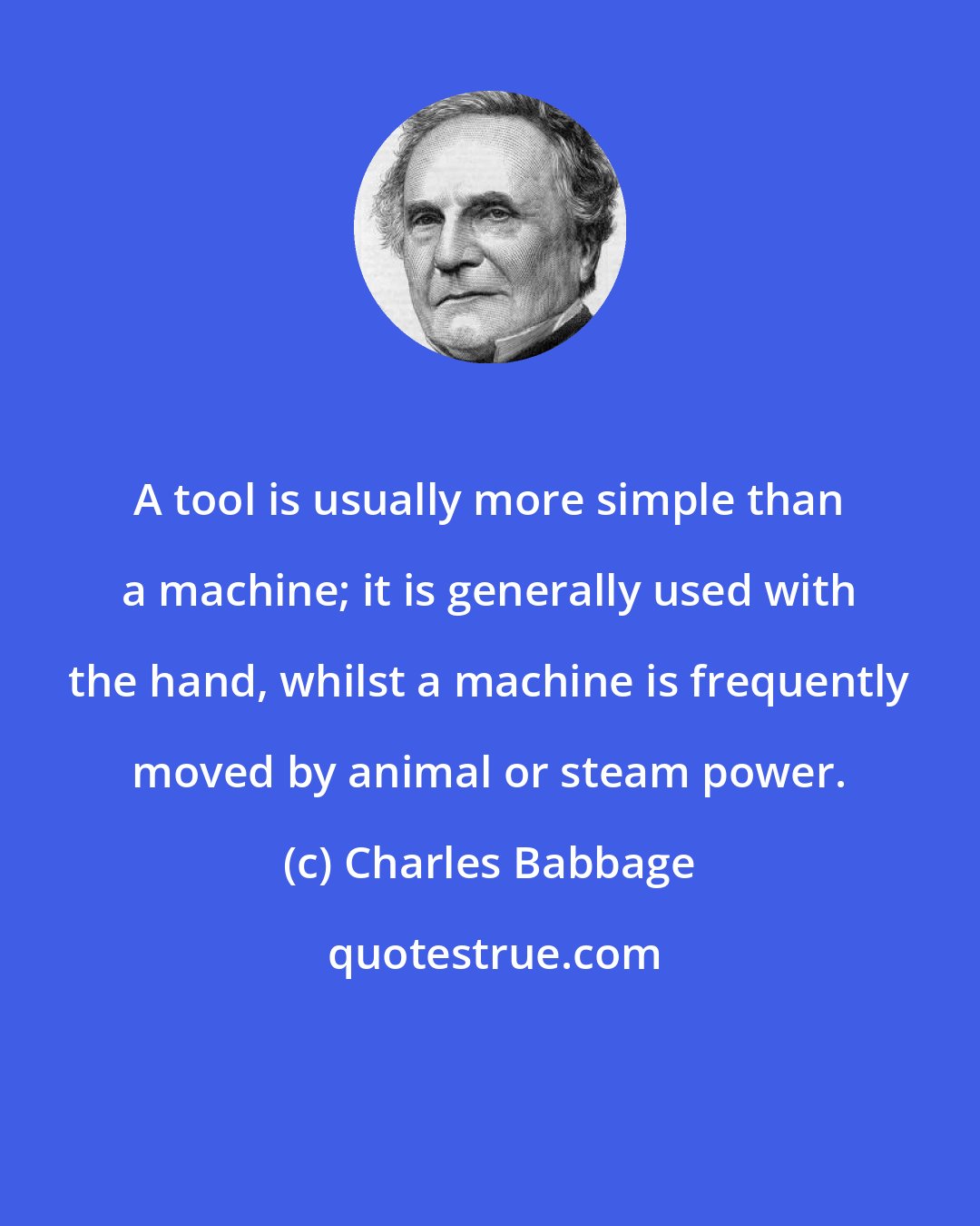 Charles Babbage: A tool is usually more simple than a machine; it is generally used with the hand, whilst a machine is frequently moved by animal or steam power.