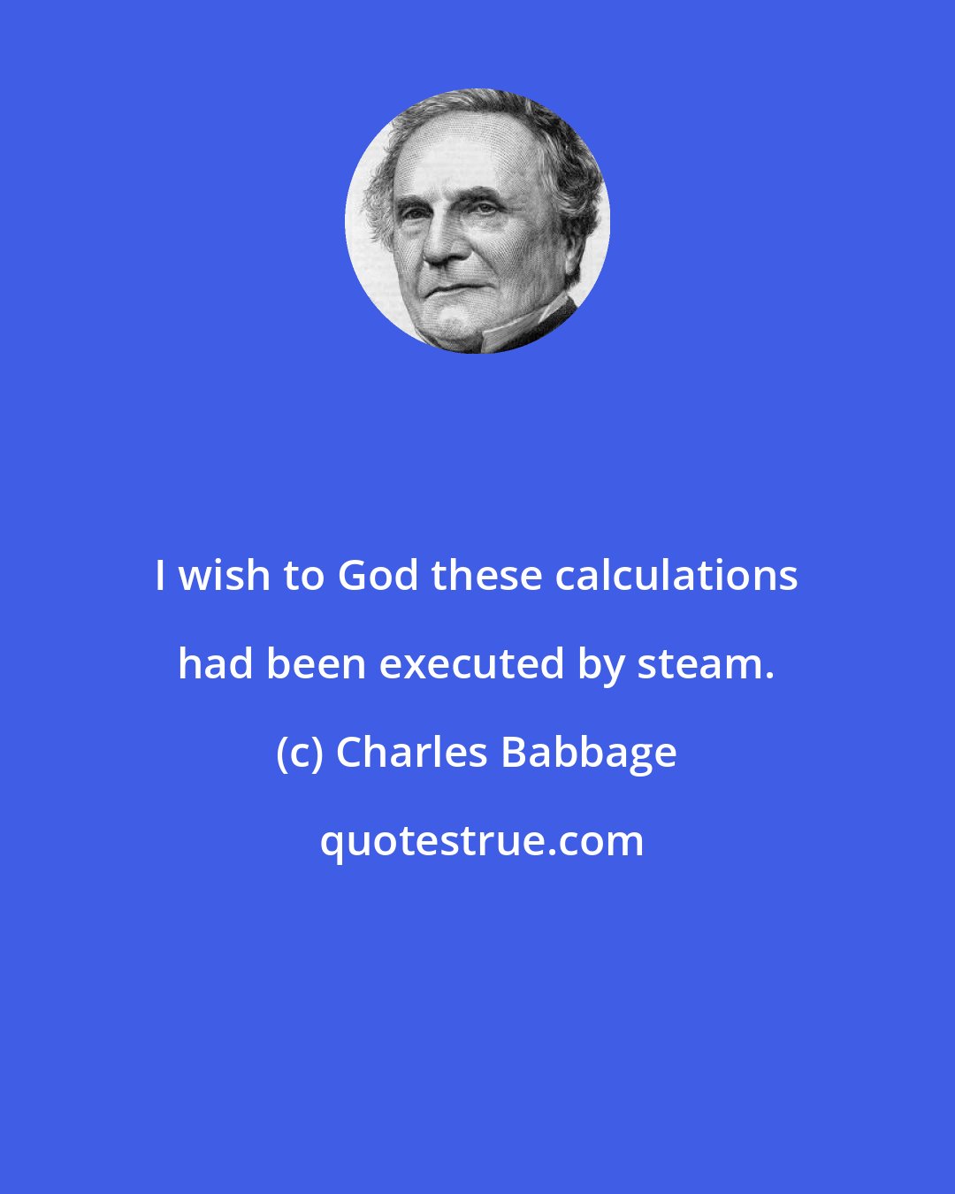 Charles Babbage: I wish to God these calculations had been executed by steam.