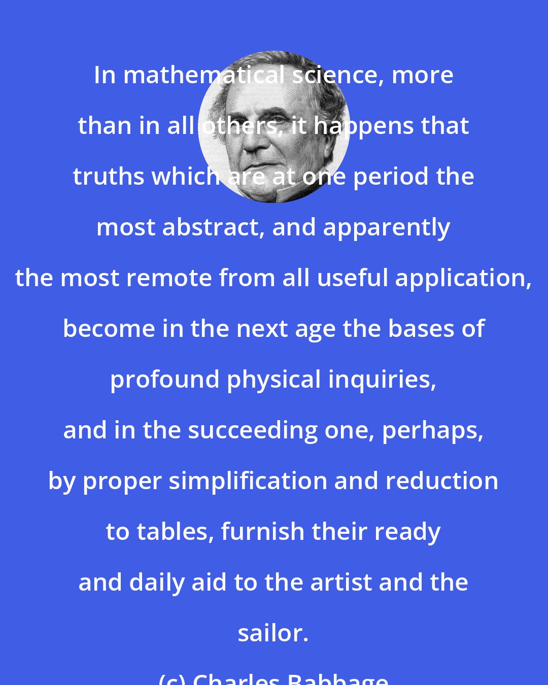 Charles Babbage: In mathematical science, more than in all others, it happens that truths which are at one period the most abstract, and apparently the most remote from all useful application, become in the next age the bases of profound physical inquiries, and in the succeeding one, perhaps, by proper simplification and reduction to tables, furnish their ready and daily aid to the artist and the sailor.