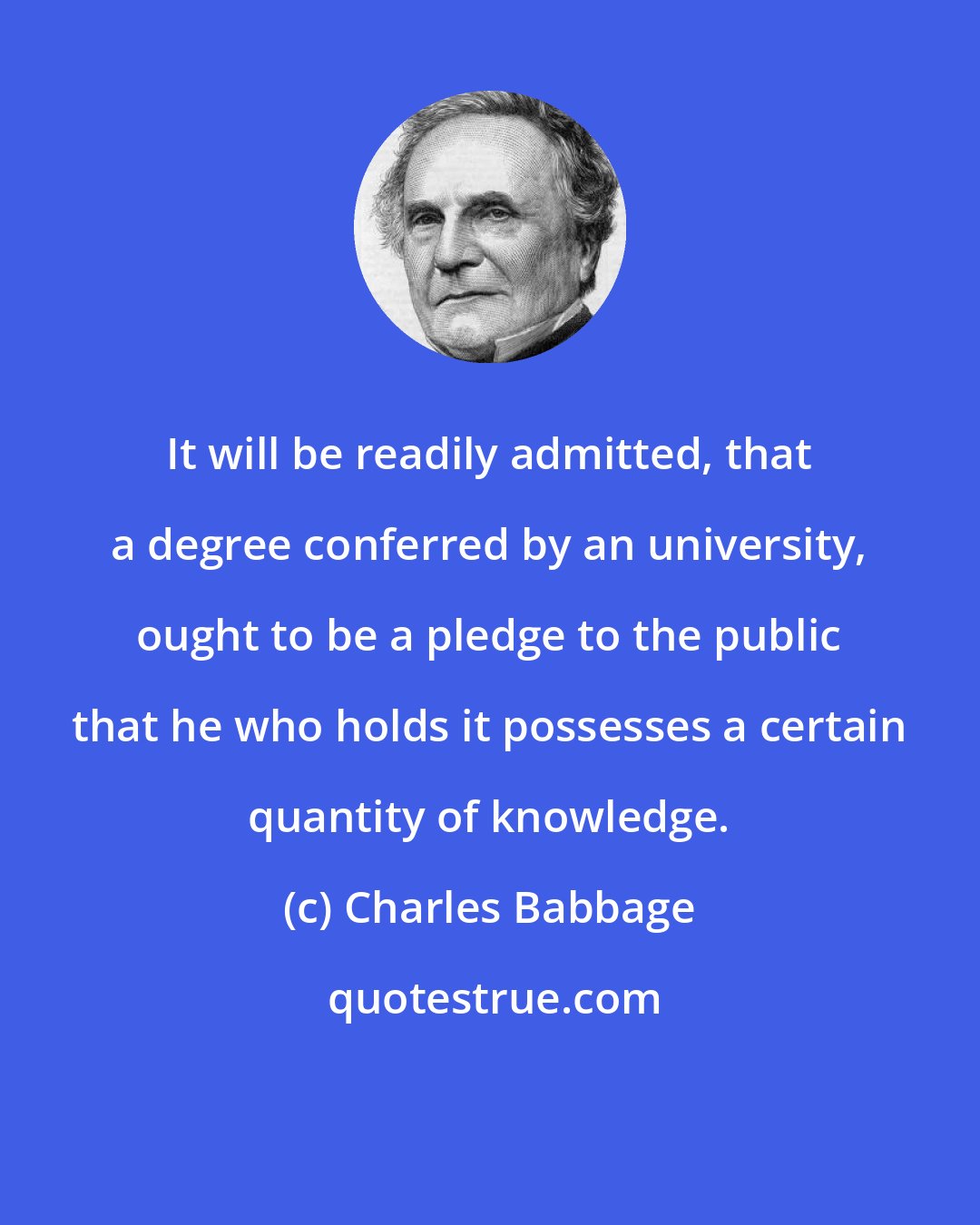 Charles Babbage: It will be readily admitted, that a degree conferred by an university, ought to be a pledge to the public that he who holds it possesses a certain quantity of knowledge.