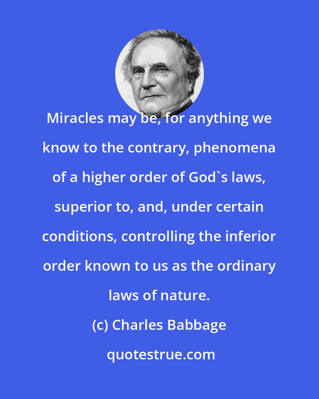 Charles Babbage: Miracles may be, for anything we know to the contrary, phenomena of a higher order of God's laws, superior to, and, under certain conditions, controlling the inferior order known to us as the ordinary laws of nature.