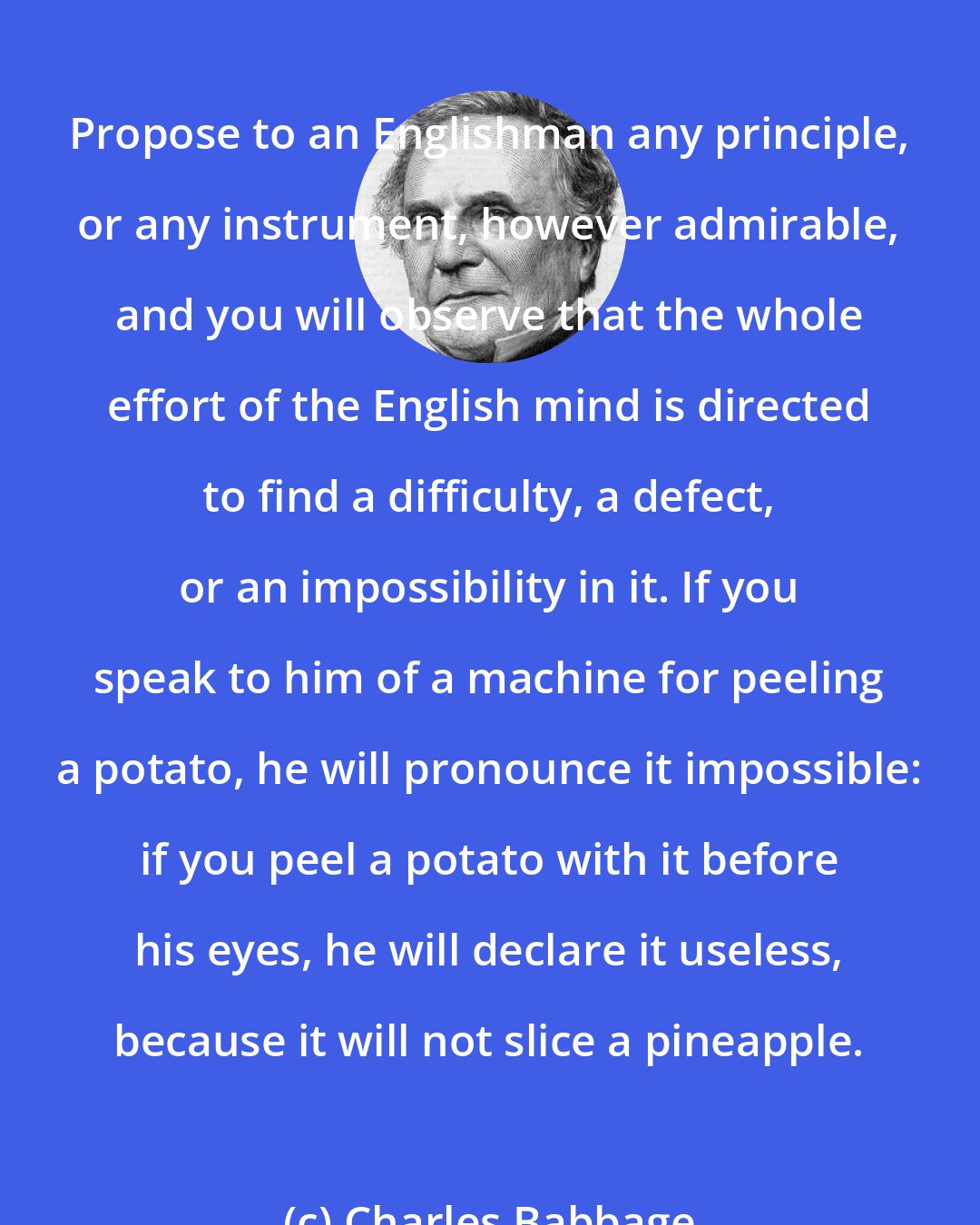 Charles Babbage: Propose to an Englishman any principle, or any instrument, however admirable, and you will observe that the whole effort of the English mind is directed to find a difficulty, a defect, or an impossibility in it. If you speak to him of a machine for peeling a potato, he will pronounce it impossible: if you peel a potato with it before his eyes, he will declare it useless, because it will not slice a pineapple.