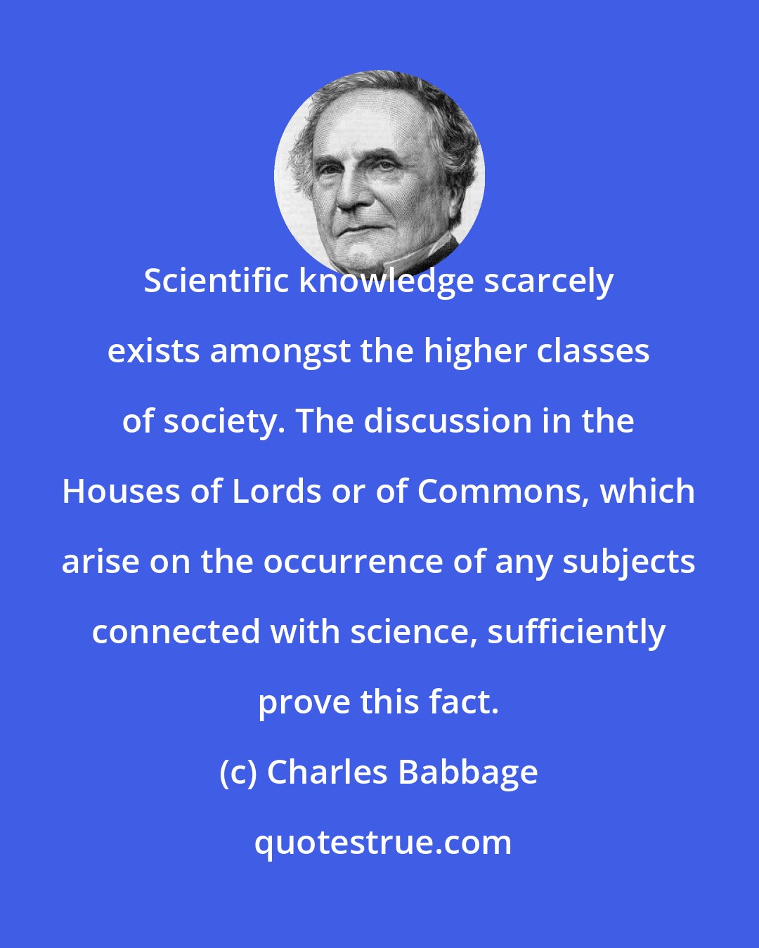 Charles Babbage: Scientific knowledge scarcely exists amongst the higher classes of society. The discussion in the Houses of Lords or of Commons, which arise on the occurrence of any subjects connected with science, sufficiently prove this fact.