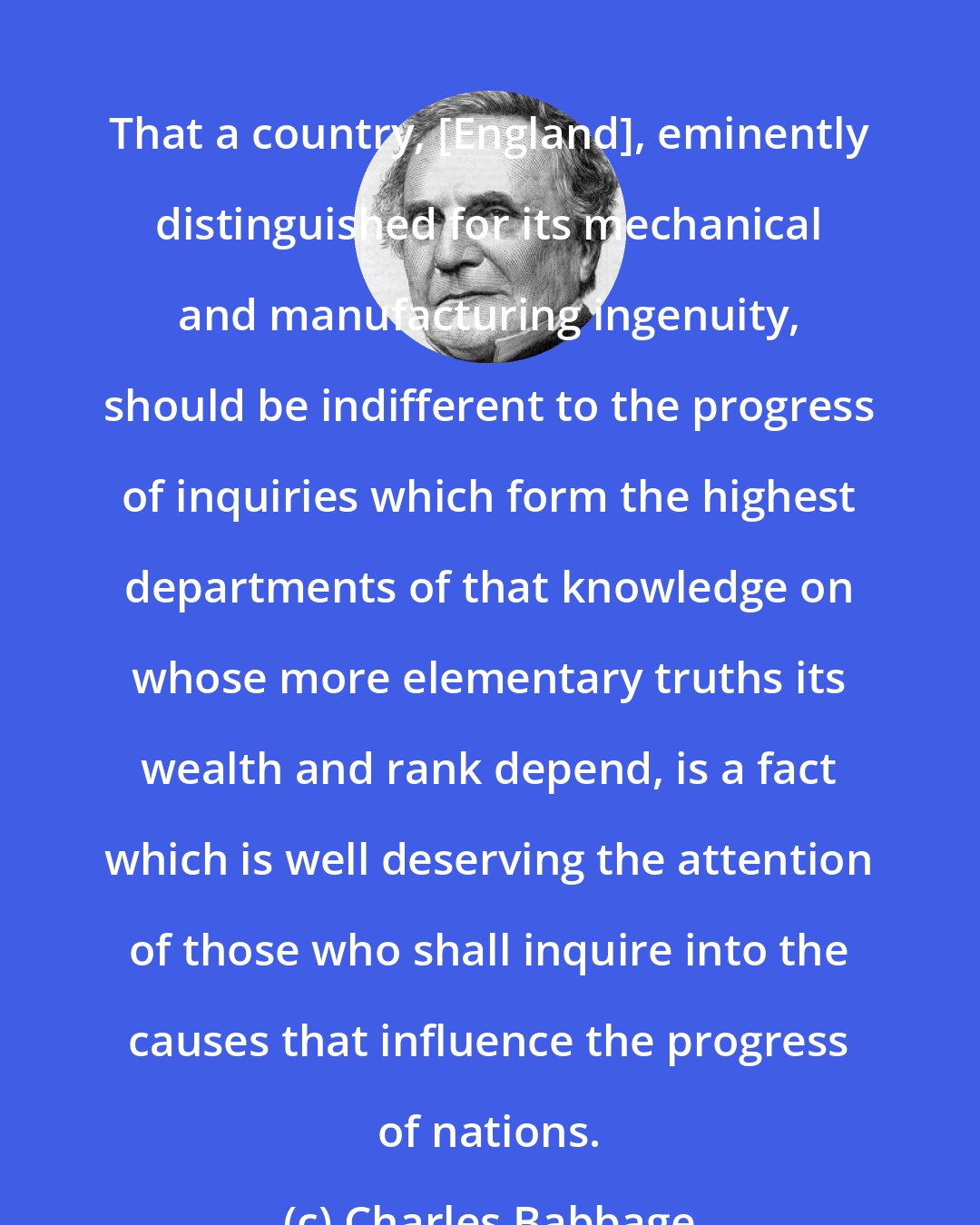 Charles Babbage: That a country, [England], eminently distinguished for its mechanical and manufacturing ingenuity, should be indifferent to the progress of inquiries which form the highest departments of that knowledge on whose more elementary truths its wealth and rank depend, is a fact which is well deserving the attention of those who shall inquire into the causes that influence the progress of nations.