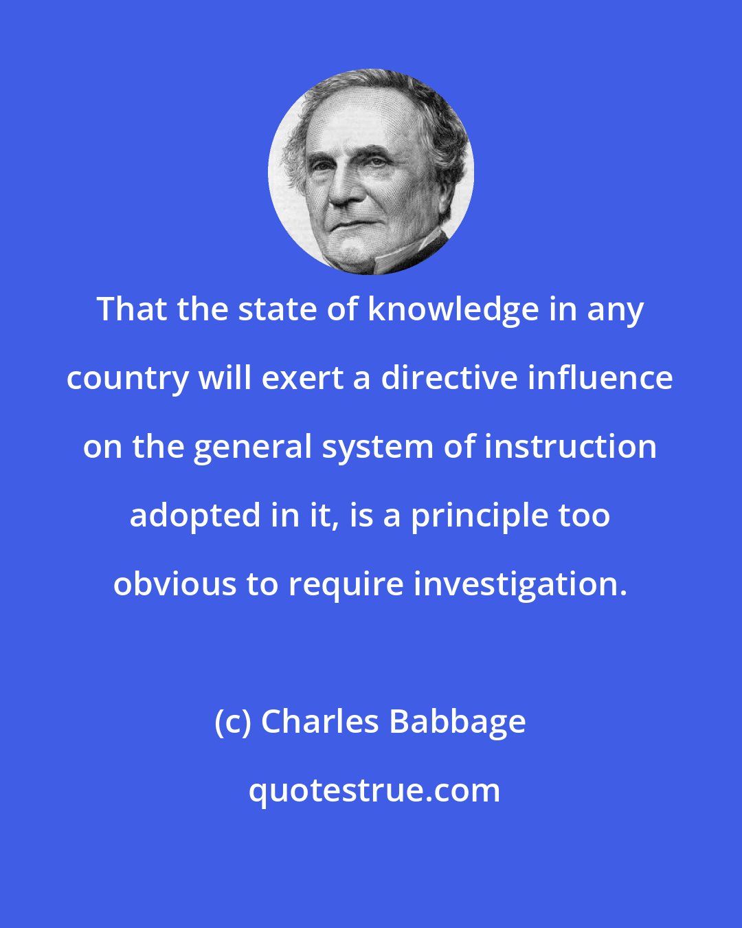 Charles Babbage: That the state of knowledge in any country will exert a directive influence on the general system of instruction adopted in it, is a principle too obvious to require investigation.