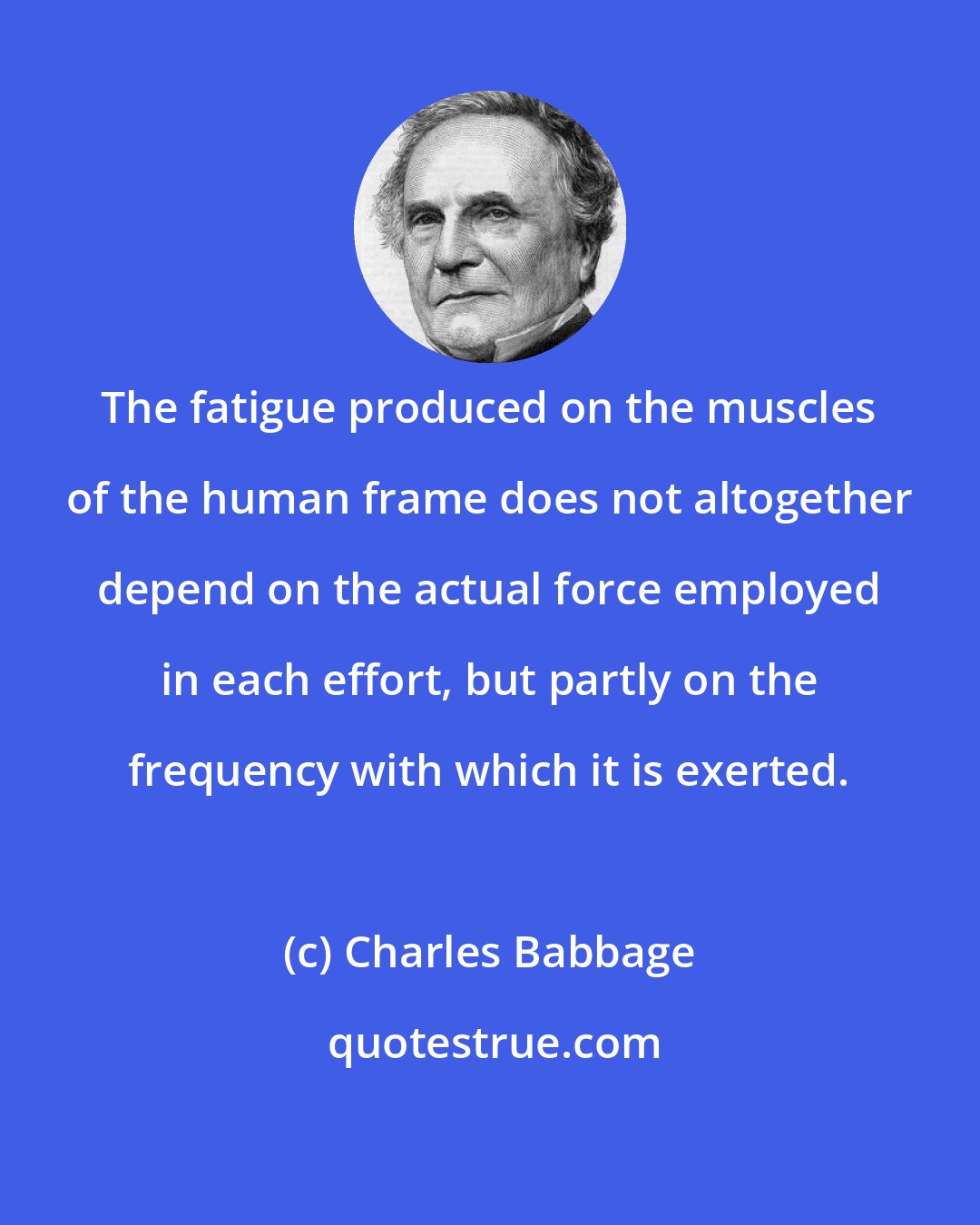 Charles Babbage: The fatigue produced on the muscles of the human frame does not altogether depend on the actual force employed in each effort, but partly on the frequency with which it is exerted.