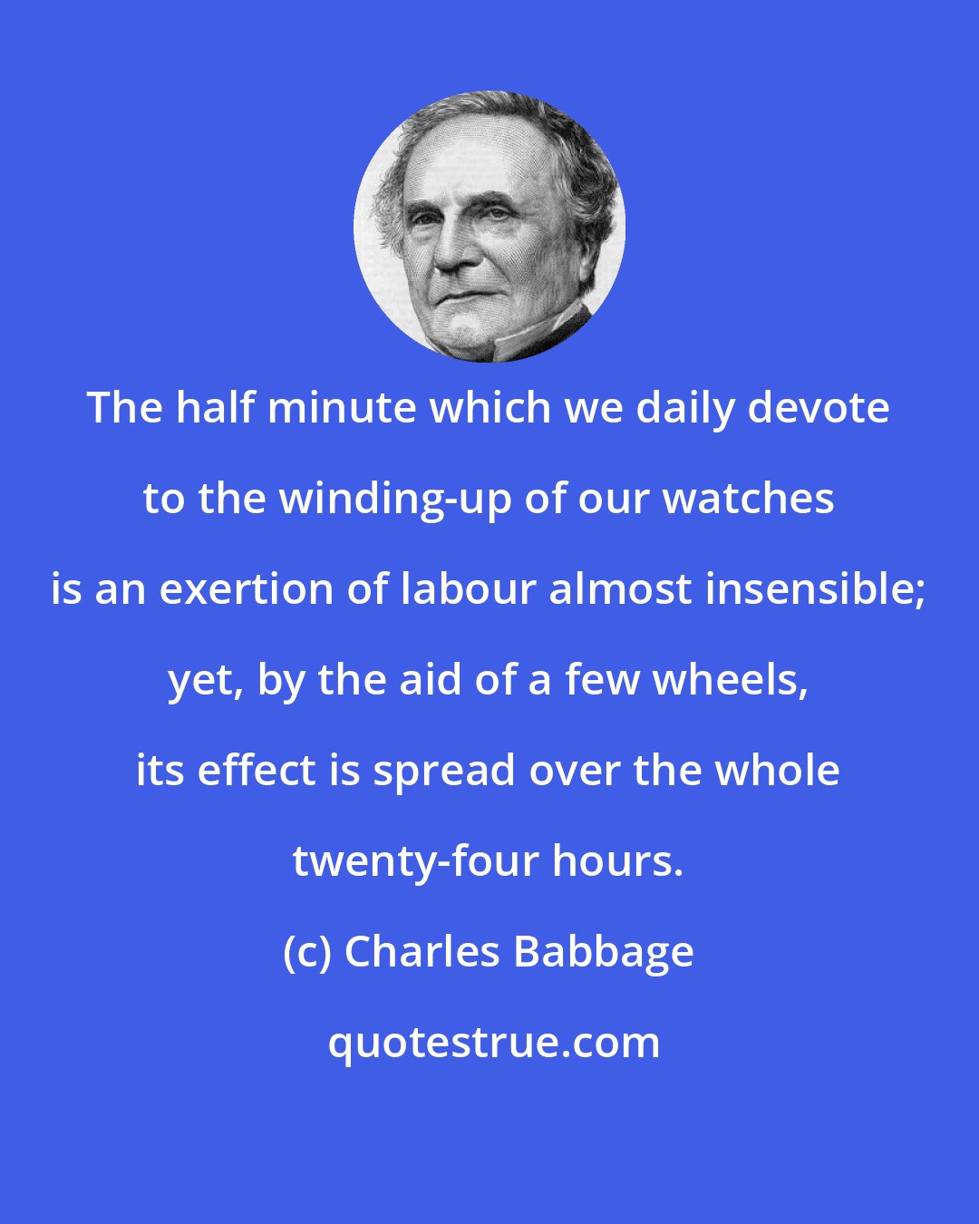 Charles Babbage: The half minute which we daily devote to the winding-up of our watches is an exertion of labour almost insensible; yet, by the aid of a few wheels, its effect is spread over the whole twenty-four hours.