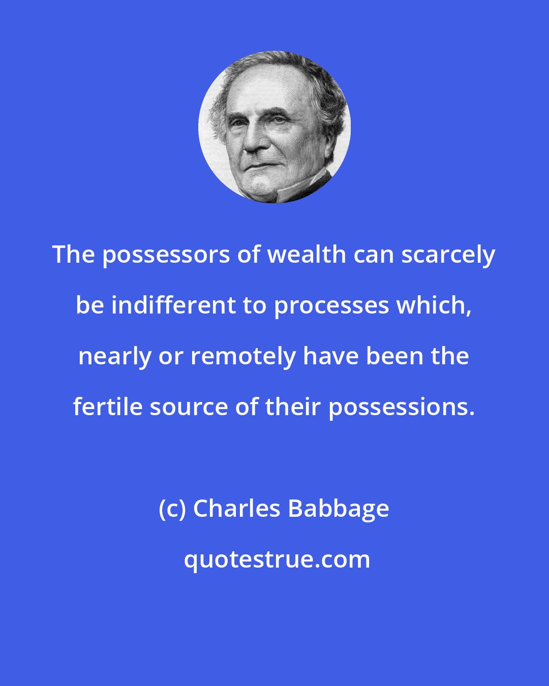 Charles Babbage: The possessors of wealth can scarcely be indifferent to processes which, nearly or remotely have been the fertile source of their possessions.