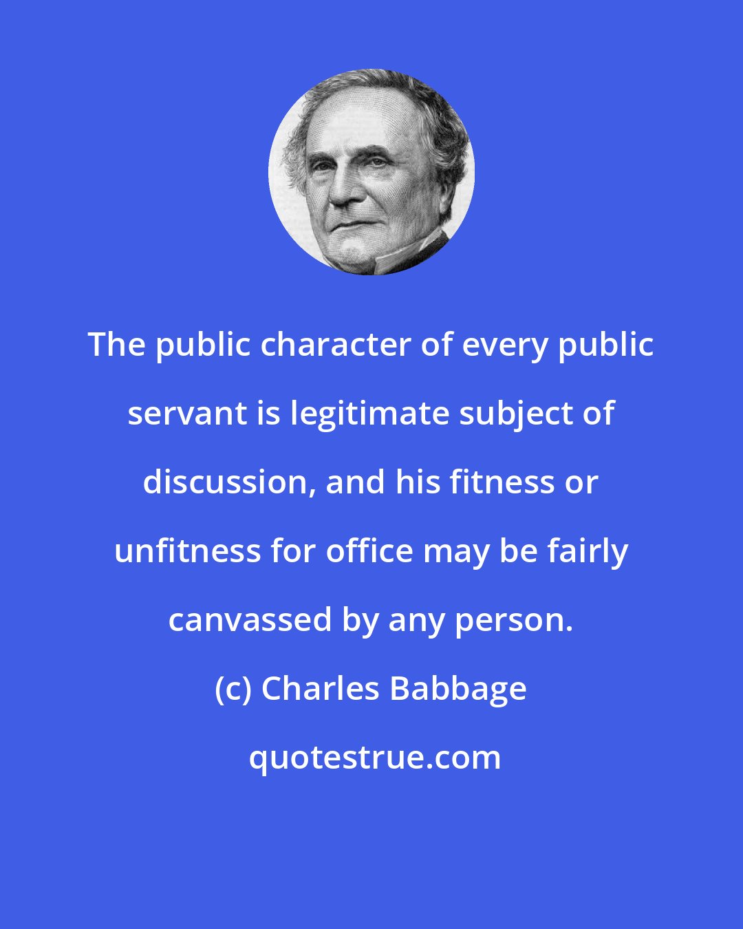 Charles Babbage: The public character of every public servant is legitimate subject of discussion, and his fitness or unfitness for office may be fairly canvassed by any person.