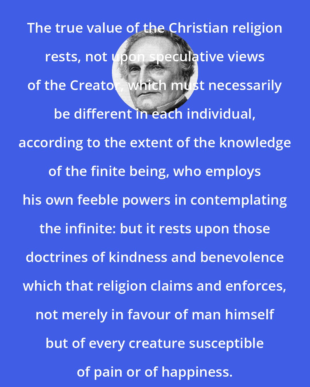 Charles Babbage: The true value of the Christian religion rests, not upon speculative views of the Creator, which must necessarily be different in each individual, according to the extent of the knowledge of the finite being, who employs his own feeble powers in contemplating the infinite: but it rests upon those doctrines of kindness and benevolence which that religion claims and enforces, not merely in favour of man himself but of every creature susceptible of pain or of happiness.