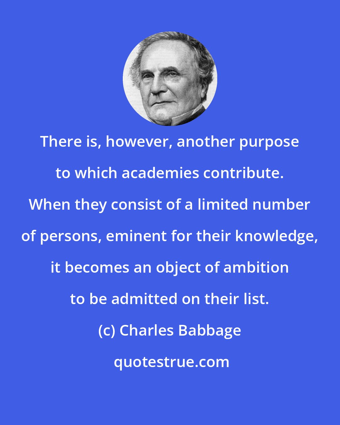 Charles Babbage: There is, however, another purpose to which academies contribute. When they consist of a limited number of persons, eminent for their knowledge, it becomes an object of ambition to be admitted on their list.