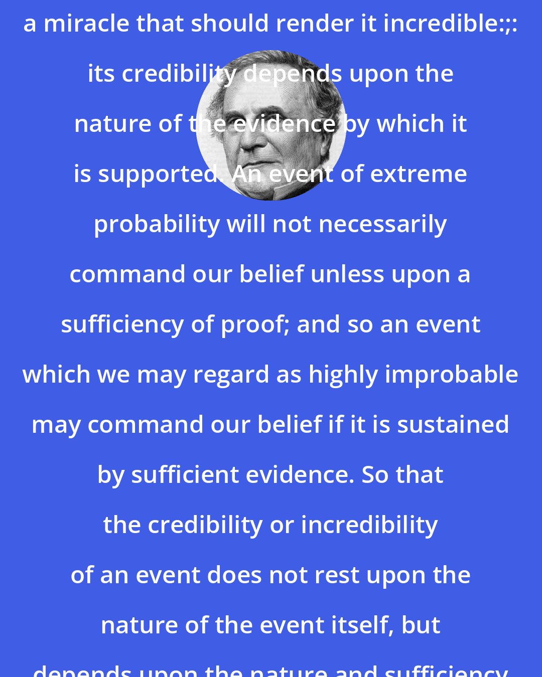 Charles Babbage: There is nothing in the nature of a miracle that should render it incredible:;: its credibility depends upon the nature of the evidence by which it is supported. An event of extreme probability will not necessarily command our belief unless upon a sufficiency of proof; and so an event which we may regard as highly improbable may command our belief if it is sustained by sufficient evidence. So that the credibility or incredibility of an event does not rest upon the nature of the event itself, but depends upon the nature and sufficiency of the proof which sustains it.