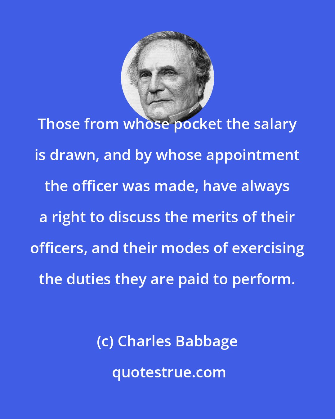 Charles Babbage: Those from whose pocket the salary is drawn, and by whose appointment the officer was made, have always a right to discuss the merits of their officers, and their modes of exercising the duties they are paid to perform.