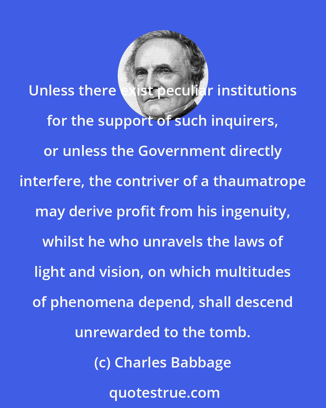 Charles Babbage: Unless there exist peculiar institutions for the support of such inquirers, or unless the Government directly interfere, the contriver of a thaumatrope may derive profit from his ingenuity, whilst he who unravels the laws of light and vision, on which multitudes of phenomena depend, shall descend unrewarded to the tomb.