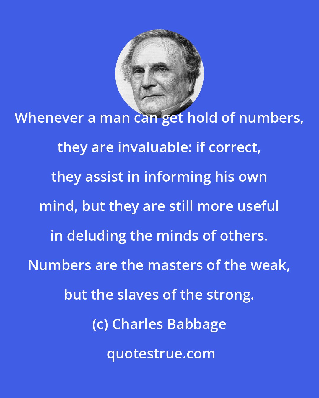 Charles Babbage: Whenever a man can get hold of numbers, they are invaluable: if correct, they assist in informing his own mind, but they are still more useful in deluding the minds of others. Numbers are the masters of the weak, but the slaves of the strong.