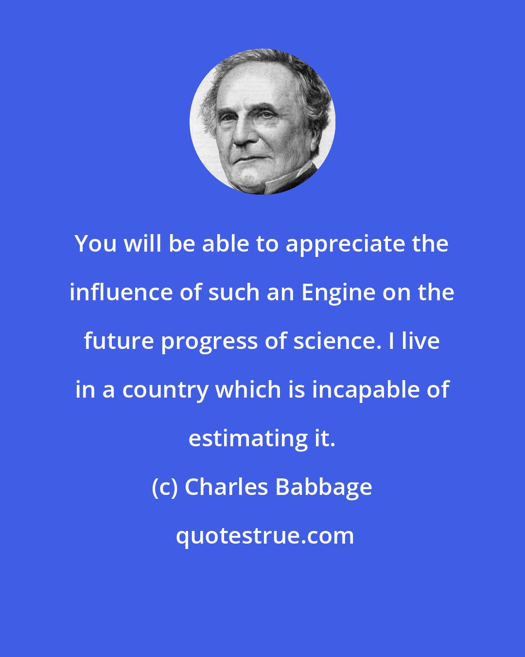 Charles Babbage: You will be able to appreciate the influence of such an Engine on the future progress of science. I live in a country which is incapable of estimating it.