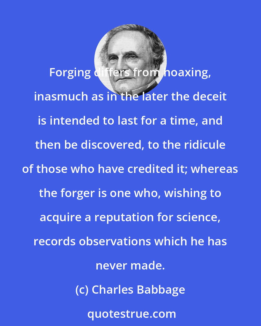 Charles Babbage: Forging differs from hoaxing, inasmuch as in the later the deceit is intended to last for a time, and then be discovered, to the ridicule of those who have credited it; whereas the forger is one who, wishing to acquire a reputation for science, records observations which he has never made.