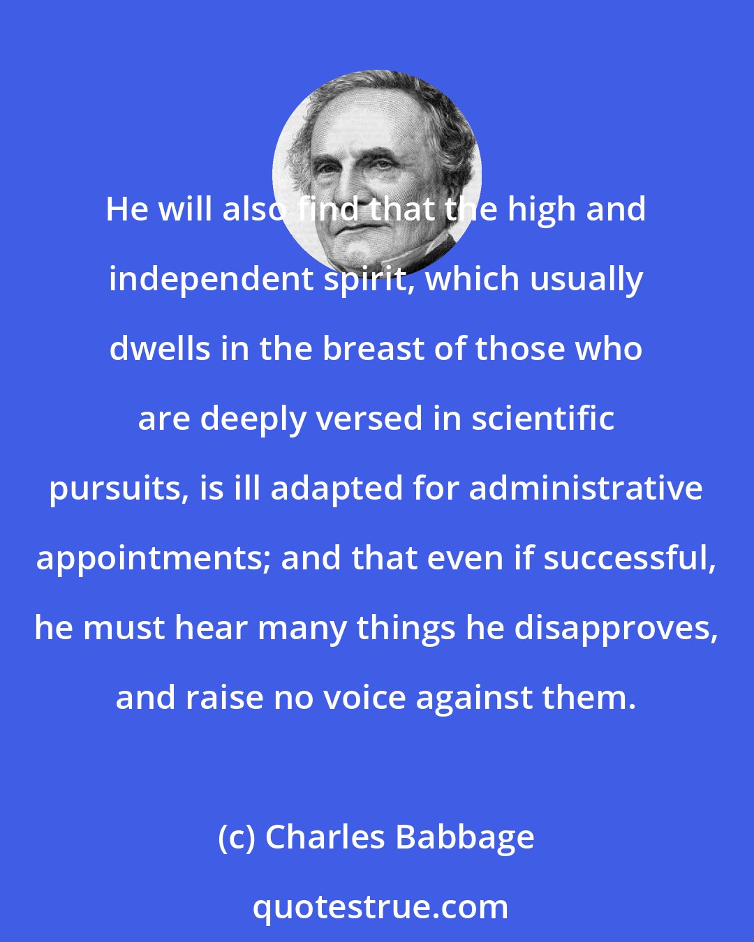 Charles Babbage: He will also find that the high and independent spirit, which usually dwells in the breast of those who are deeply versed in scientific pursuits, is ill adapted for administrative appointments; and that even if successful, he must hear many things he disapproves, and raise no voice against them.