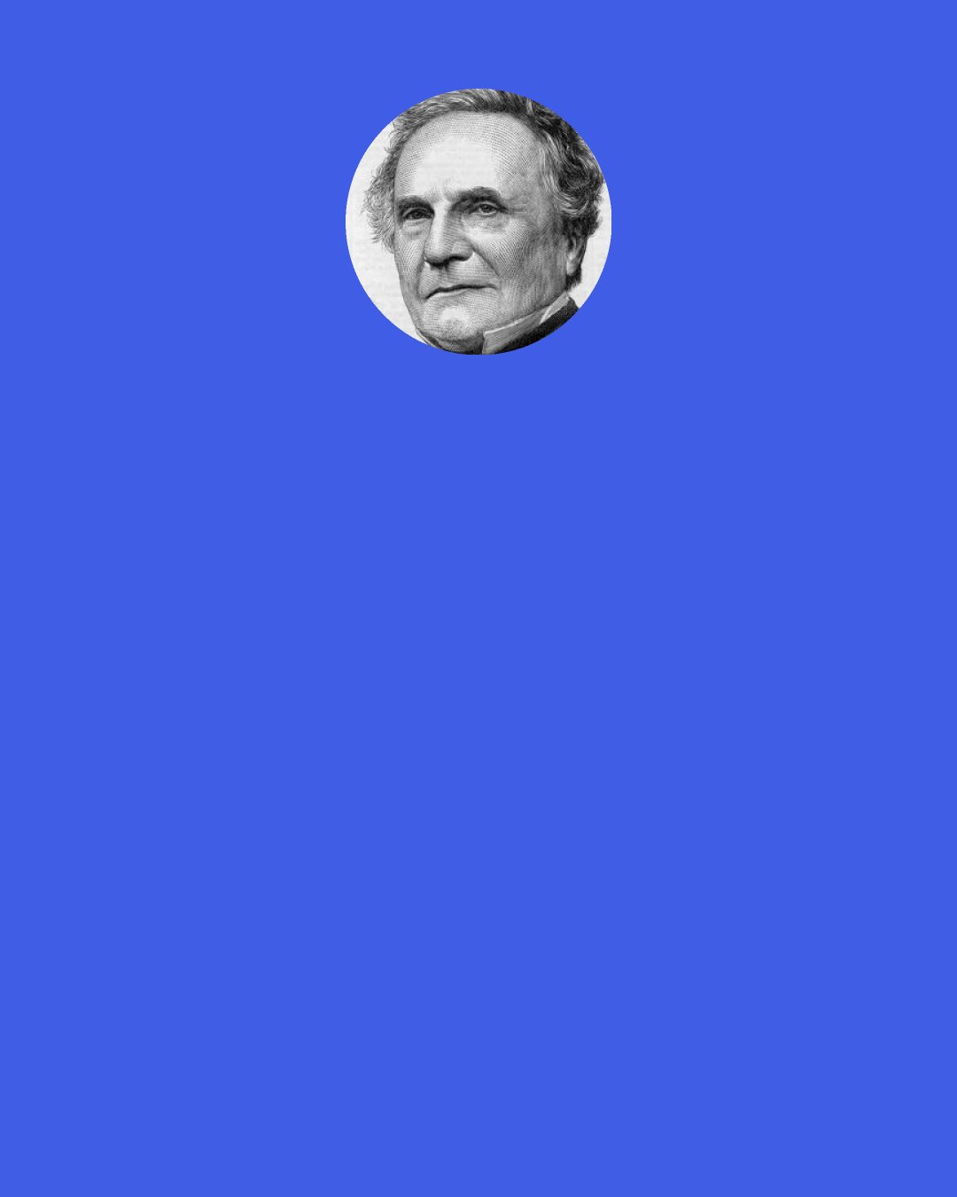 Charles Babbage: [In response to Alfred Tennyson's poem "Vision of Sin," which included the line "Every moment dies a man, every moment one is born."] If this were true, the population of the world would be at a stand-still. In truth, the rate of birth is slightly in excess of death. I would suggest that the next edition of your poem should read: "Every moment dies a man, every moment 1 [and] 1/16 is born." Strictly speaking, the actual figure is so long I cannot get it into a line, but I believe the figure 1 [and] 1/16 will be sufficiently accurate for poetry.