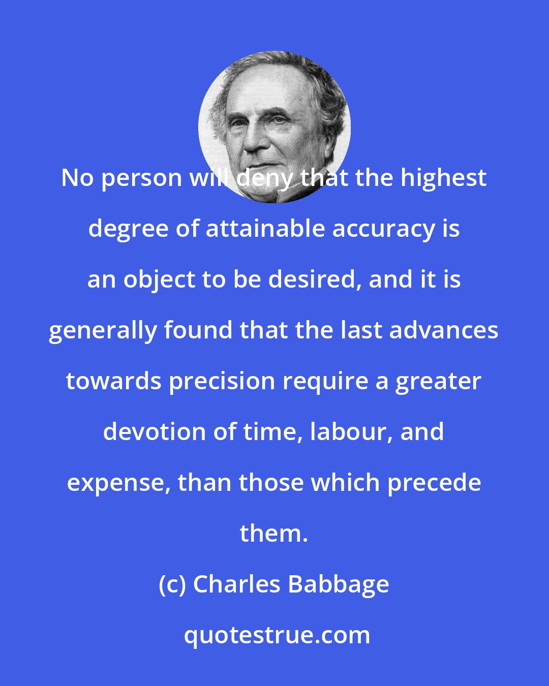 Charles Babbage: No person will deny that the highest degree of attainable accuracy is an object to be desired, and it is generally found that the last advances towards precision require a greater devotion of time, labour, and expense, than those which precede them.