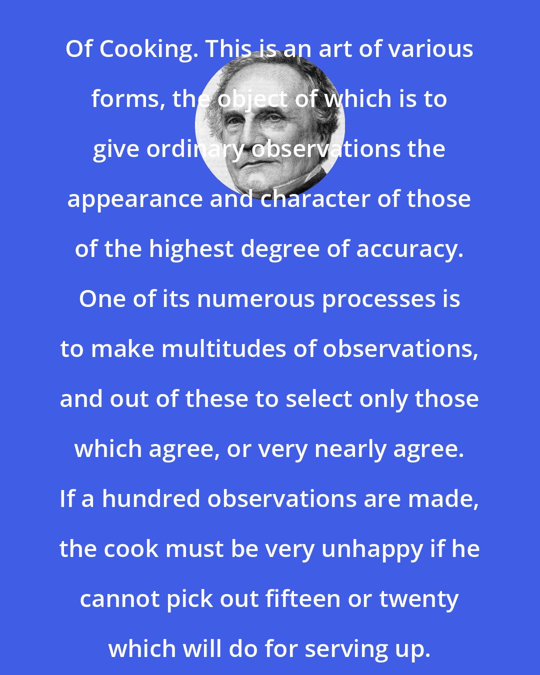 Charles Babbage: Of Cooking. This is an art of various forms, the object of which is to give ordinary observations the appearance and character of those of the highest degree of accuracy. One of its numerous processes is to make multitudes of observations, and out of these to select only those which agree, or very nearly agree. If a hundred observations are made, the cook must be very unhappy if he cannot pick out fifteen or twenty which will do for serving up.