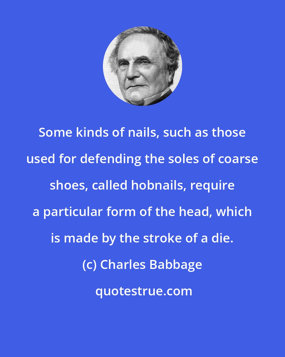 Charles Babbage: Some kinds of nails, such as those used for defending the soles of coarse shoes, called hobnails, require a particular form of the head, which is made by the stroke of a die.