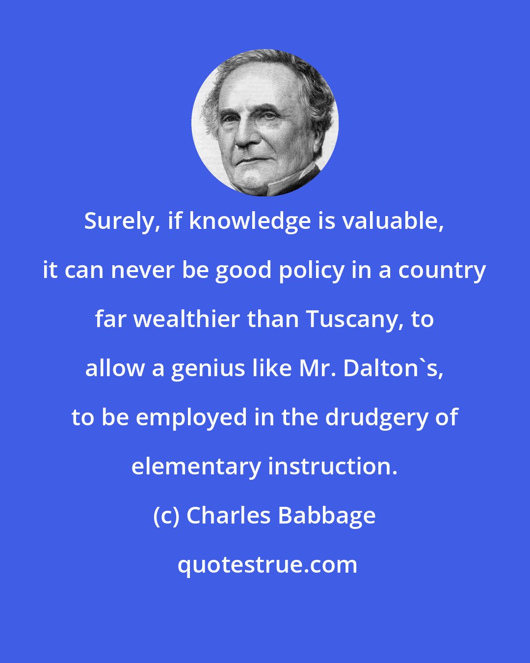 Charles Babbage: Surely, if knowledge is valuable, it can never be good policy in a country far wealthier than Tuscany, to allow a genius like Mr. Dalton's, to be employed in the drudgery of elementary instruction.