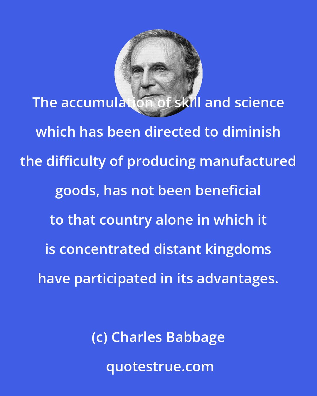 Charles Babbage: The accumulation of skill and science which has been directed to diminish the difficulty of producing manufactured goods, has not been beneficial to that country alone in which it is concentrated distant kingdoms have participated in its advantages.